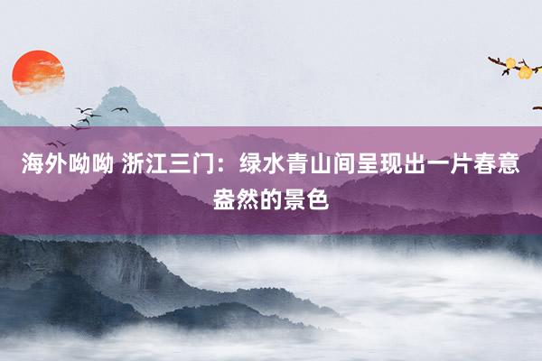 海外呦呦 浙江三门：绿水青山间呈现出一片春意盎然的景色