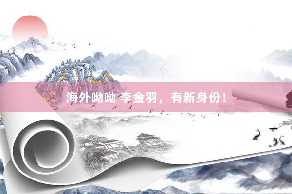 海外呦呦 李金羽，有新身份！