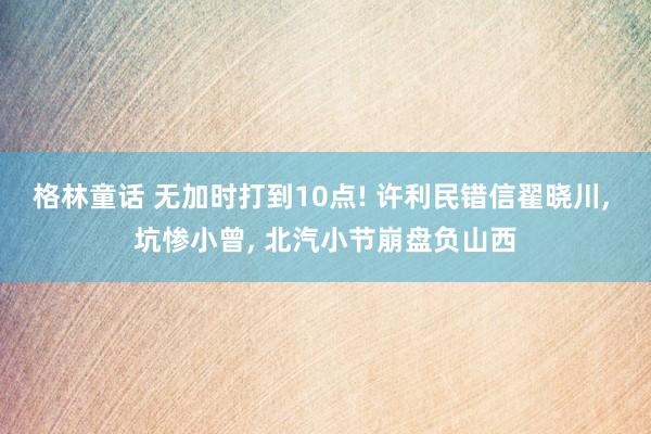 格林童话 无加时打到10点! 许利民错信翟晓川, 坑惨小曾, 北汽小节崩盘负山西