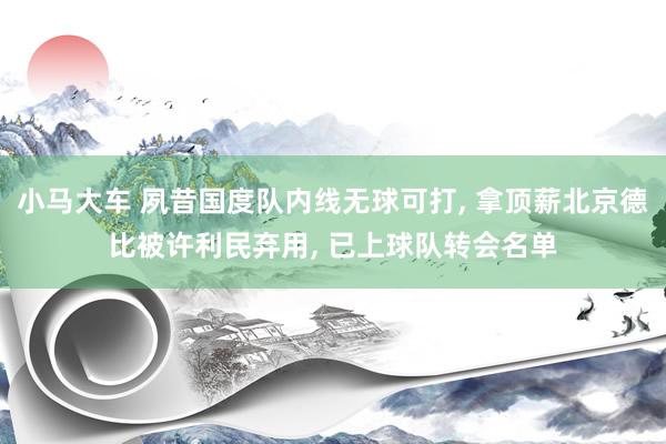 小马大车 夙昔国度队内线无球可打， 拿顶薪北京德比被许利民弃用， 已上球队转会名单