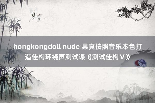 hongkongdoll nude 果真按照音乐本色打造佳构环绕声测试谍《测试佳构Ⅴ》