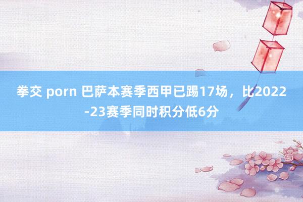 拳交 porn 巴萨本赛季西甲已踢17场，比2022-23赛季同时积分低6分