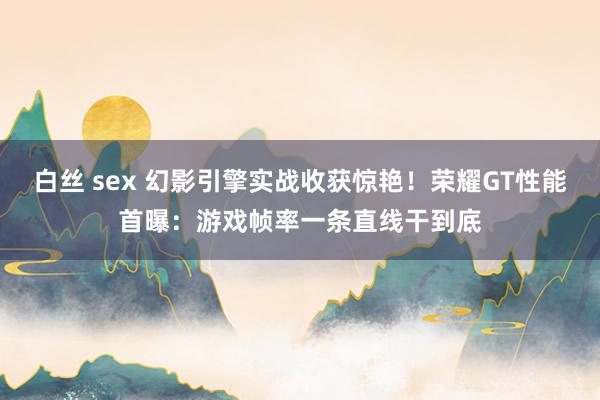 白丝 sex 幻影引擎实战收获惊艳！荣耀GT性能首曝：游戏帧率一条直线干到底
