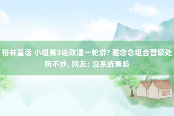 格林童话 小组赛3连败遭一轮游? 雅念念组合晋级处所不妙, 网友: 没系统查验