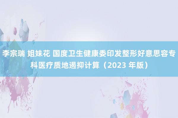 李宗瑞 姐妹花 国度卫生健康委印发整形好意思容专科医疗质地遏抑计算（2023 年版）