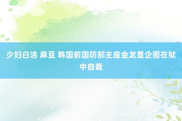 少妇白洁 麻豆 韩国前国防部主座金龙显企图在狱中自裁