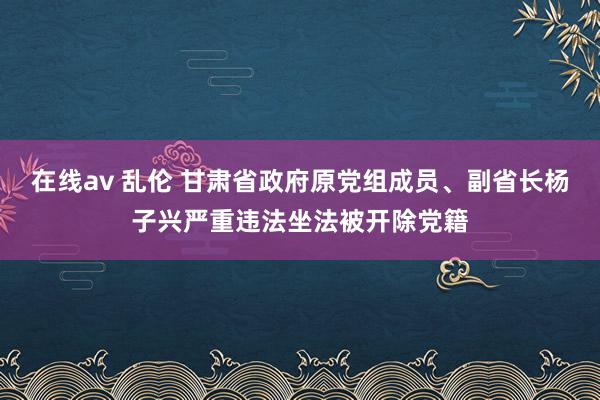 在线av 乱伦 甘肃省政府原党组成员、副省长杨子兴严重违法坐法被开除党籍