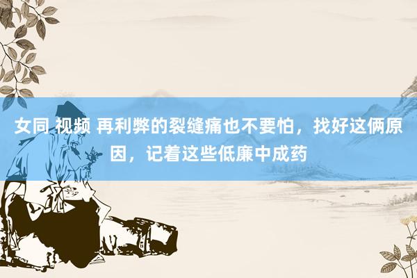 女同 视频 再利弊的裂缝痛也不要怕，找好这俩原因，记着这些低廉中成药