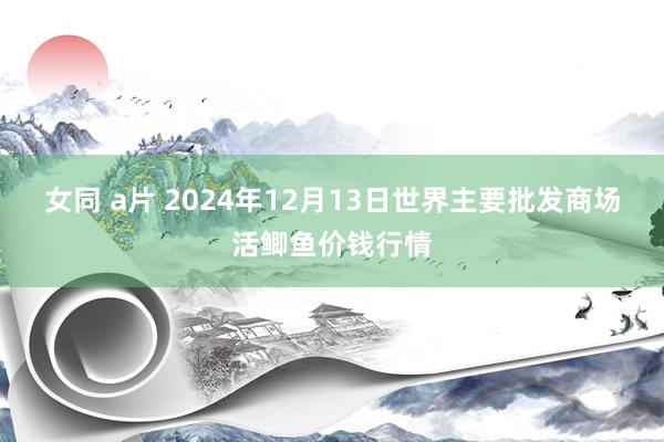 女同 a片 2024年12月13日世界主要批发商场活鲫鱼价钱行情