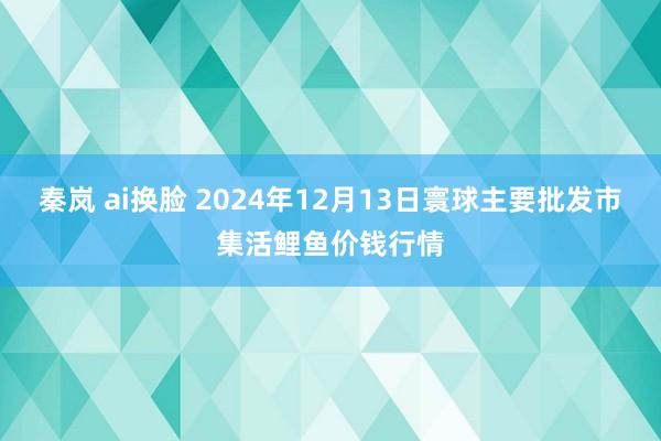 秦岚 ai换脸 2024年12月13日寰球主要批发市集活鲤鱼价钱行情