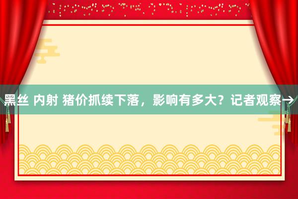 黑丝 内射 猪价抓续下落，影响有多大？记者观察→