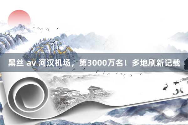 黑丝 av 河汉机场，第3000万名！多地刷新记载