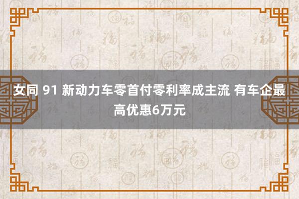女同 91 新动力车零首付零利率成主流 有车企最高优惠6万元