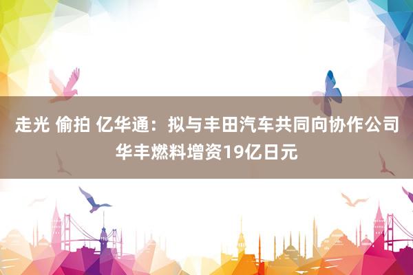 走光 偷拍 亿华通：拟与丰田汽车共同向协作公司华丰燃料增资19亿日元