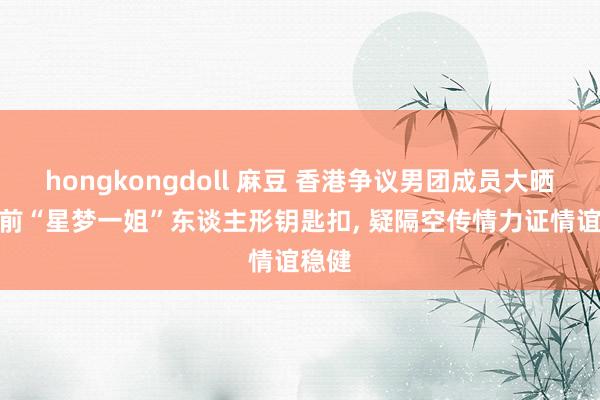hongkongdoll 麻豆 香港争议男团成员大晒TVB前“星梦一姐”东谈主形钥匙扣, 疑隔空传情力证情谊稳健