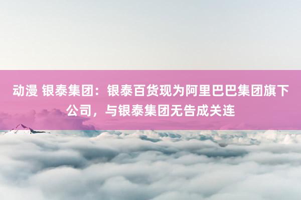 动漫 银泰集团：银泰百货现为阿里巴巴集团旗下公司，与银泰集团无告成关连