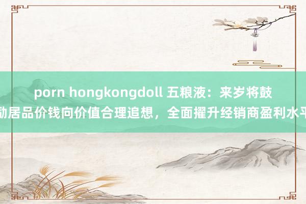porn hongkongdoll 五粮液：来岁将鼓励居品价钱向价值合理追想，全面擢升经销商盈利水平