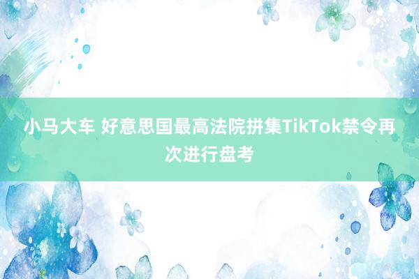 小马大车 好意思国最高法院拼集TikTok禁令再次进行盘考