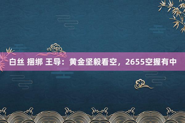 白丝 捆绑 王导：黄金坚毅看空，2655空握有中
