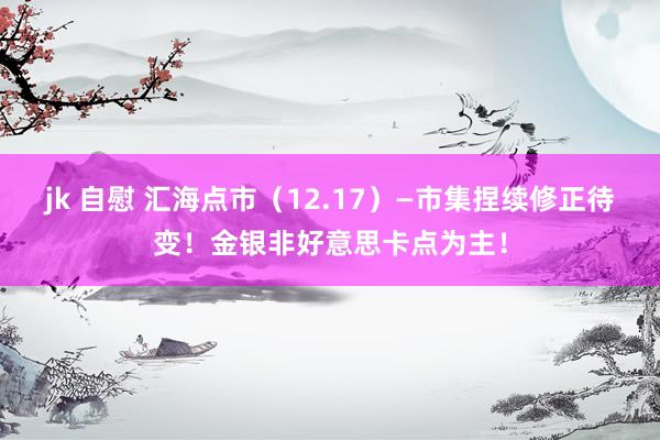 jk 自慰 汇海点市（12.17）—市集捏续修正待变！金银非好意思卡点为主！