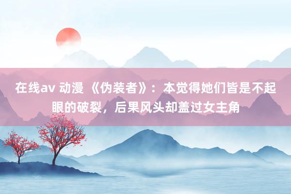 在线av 动漫 《伪装者》：本觉得她们皆是不起眼的破裂，后果风头却盖过女主角