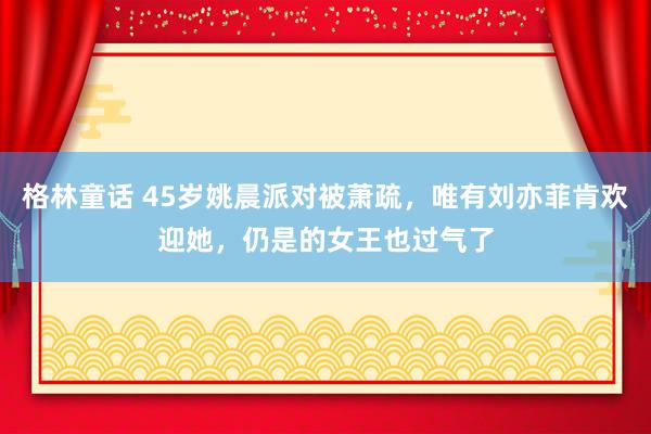 格林童话 45岁姚晨派对被萧疏，唯有刘亦菲肯欢迎她，仍是的女王也过气了