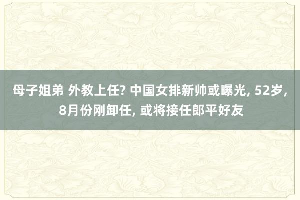 母子姐弟 外教上任? 中国女排新帅或曝光， 52岁， 8月份刚卸任， 或将接任郎平好友
