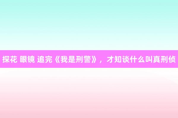 探花 眼镜 追完《我是刑警》，才知谈什么叫真刑侦