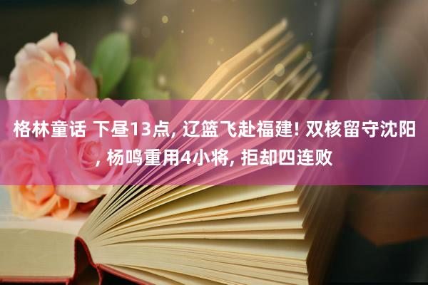格林童话 下昼13点, 辽篮飞赴福建! 双核留守沈阳, 杨鸣重用4小将, 拒却四连败