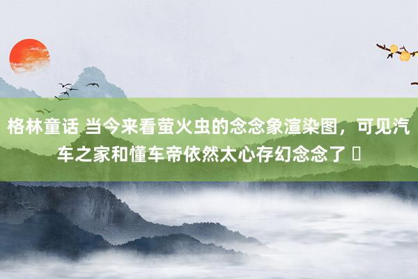 格林童话 当今来看萤火虫的念念象渲染图，可见汽车之家和懂车帝依然太心存幻念念了 ​