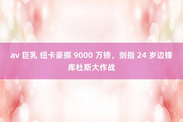 av 巨乳 纽卡豪掷 9000 万镑，剑指 24 岁边锋库杜斯大作战