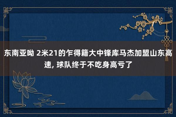 东南亚呦 2米21的乍得籍大中锋库马杰加盟山东高速， 球队终于不吃身高亏了