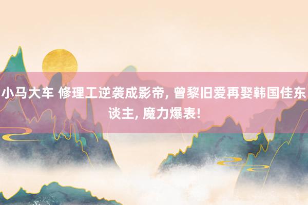 小马大车 修理工逆袭成影帝, 曾黎旧爱再娶韩国佳东谈主, 魔力爆表!