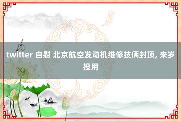 twitter 自慰 北京航空发动机维修技俩封顶， 来岁投用