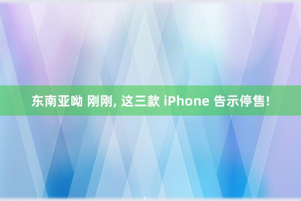 东南亚呦 刚刚， 这三款 iPhone 告示停售!