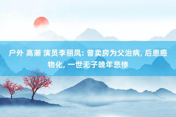 户外 高潮 演员李丽凤: 曾卖房为父治病， 后患癌物化， 一世无子晚年悲惨