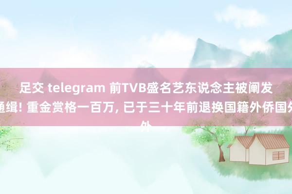 足交 telegram 前TVB盛名艺东说念主被阐发通缉! 重金赏格一百万, 已于三十年前退换国籍外侨国外