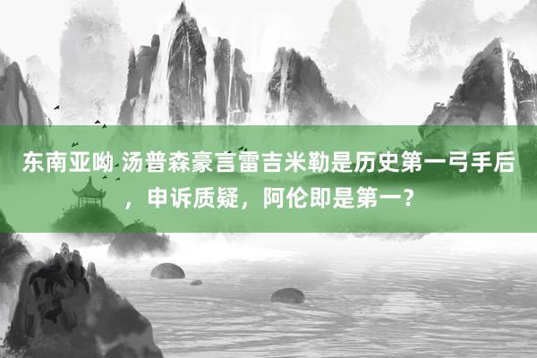 东南亚呦 汤普森豪言雷吉米勒是历史第一弓手后，申诉质疑，阿伦即是第一？