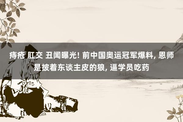 痔疮 肛交 丑闻曝光! 前中国奥运冠军爆料, 恩师是披着东谈主皮的狼, 逼学员吃药