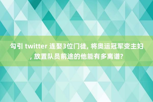 勾引 twitter 连娶3位门徒， 将奥运冠军变主妇， 放置队员前途的他能有多离谱?