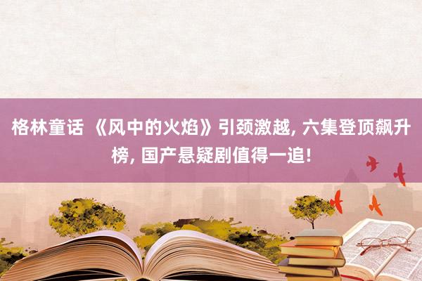 格林童话 《风中的火焰》引颈激越, 六集登顶飙升榜, 国产悬疑剧值得一追!