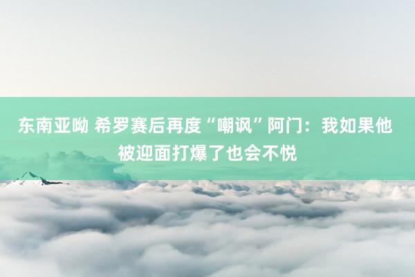 东南亚呦 希罗赛后再度“嘲讽”阿门：我如果他 被迎面打爆了也会不悦