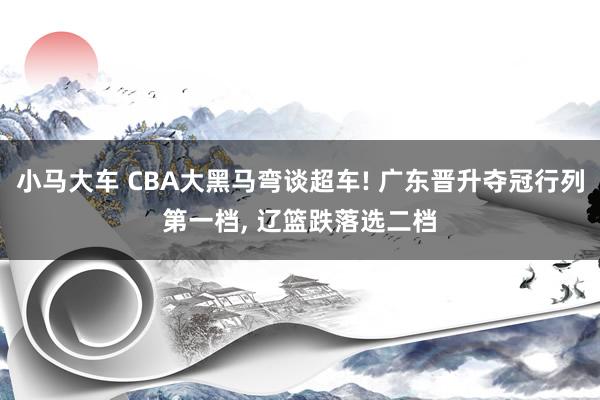 小马大车 CBA大黑马弯谈超车! 广东晋升夺冠行列第一档, 辽篮跌落选二档