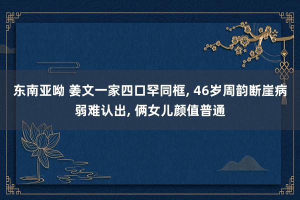 东南亚呦 姜文一家四口罕同框， 46岁周韵断崖病弱难认出， 俩女儿颜值普通