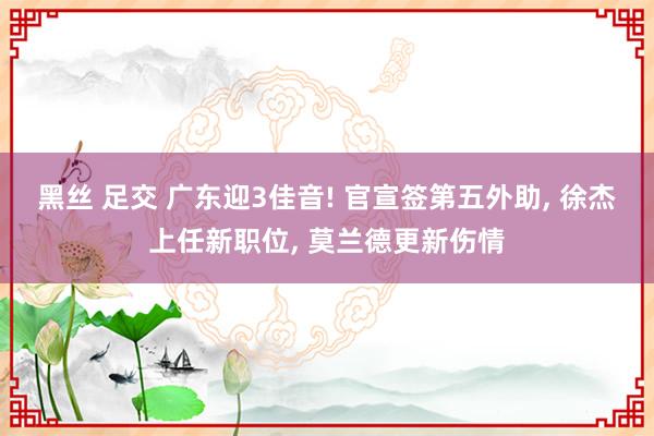 黑丝 足交 广东迎3佳音! 官宣签第五外助, 徐杰上任新职位, 莫兰德更新伤情