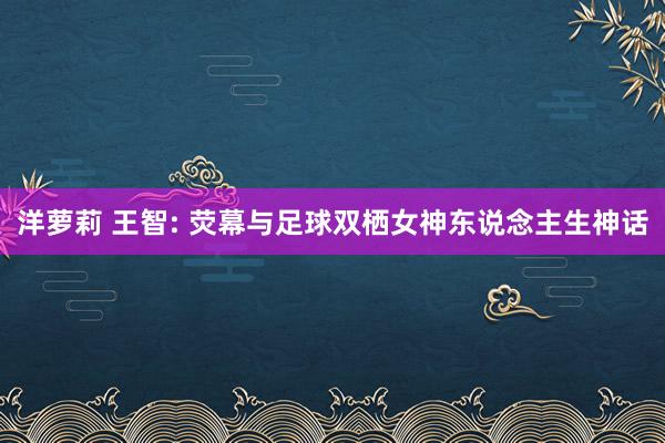 洋萝莉 王智: 荧幕与足球双栖女神东说念主生神话