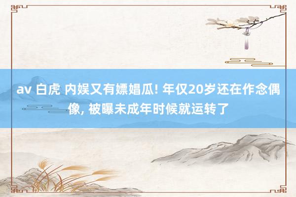 av 白虎 内娱又有嫖娼瓜! 年仅20岁还在作念偶像, 被曝未成年时候就运转了