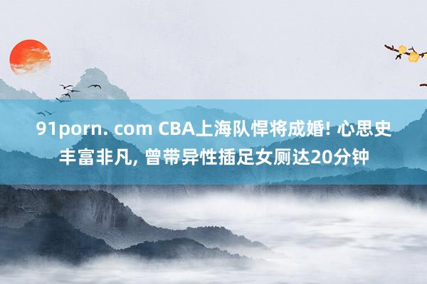 91porn. com CBA上海队悍将成婚! 心思史丰富非凡, 曾带异性插足女厕达20分钟