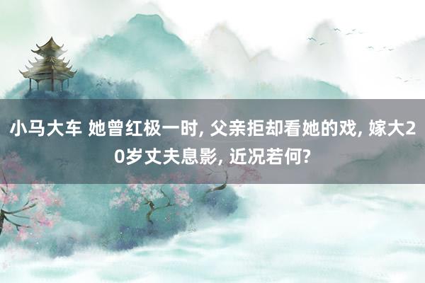 小马大车 她曾红极一时, 父亲拒却看她的戏, 嫁大20岁丈夫息影, 近况若何?