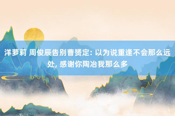 洋萝莉 周俊辰告别曹赟定: 以为说重逢不会那么远处, 感谢你陶冶我那么多